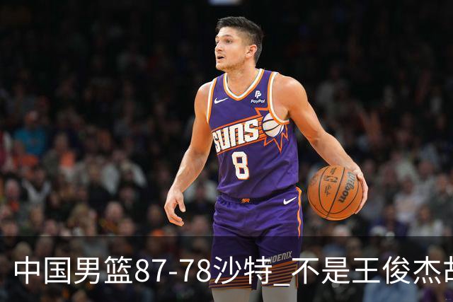 中国男篮87-78沙特 不是王俊杰胡金秋 他才是全场最佳 30+7带队起飞
